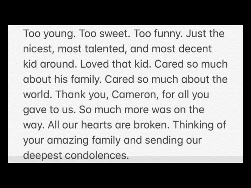 “Demasiado joven. Demasiado dulce. Demasiado gracioso. Simplemente el niño más agradable, tierno y decente. Amaba a ese niño. Le importaba tanto su familia, le importaba tanto el mundo. Gracias, Cameron, por todo lo que nos diste. Tenías tanto por delante. Nuestros corazones están rotos. Pensando en tu increíble familia y enviándole los más sinceros pésames”, escribió Adam Sandler en su cuenta de Twitter.