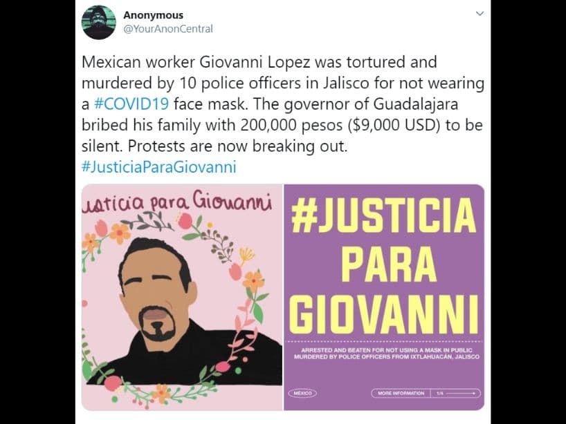 Ante esto, muchas celebridades se han pronunciado al respecto, exigiendo justicia para el mexicano de 30 años.
<br>
<br>Incluso Anonymous volvió internacional la noticia.
<br>
<br>"El trabajador mexicano, Giovanni López fue torturado y asesinado por 10 policías en Jalisco por no usar cubrebocas", escribieron.
<br>
<br>En un segundo mensaje, aclararon que quien intento sobornar a la familia con 200 mil pesos fue el presidente municipal de Ixtlahuacan.