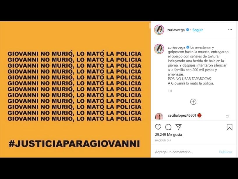 También la actriz Zuria Vega compartió un mensaje.
<br>
<br>"Lo arrestaron y golpearon hasta la muerte, entregaron el cuerpo con señales de tortura, incluyendo una herida de bala en la pierna. Y después intentaron silenciar a la familia con 200 mil pesos y amenazas. POR NO USAR TAPABOCAS. A Giovanni lo mató la policía", se puede leer en su cuenta de Instagram.