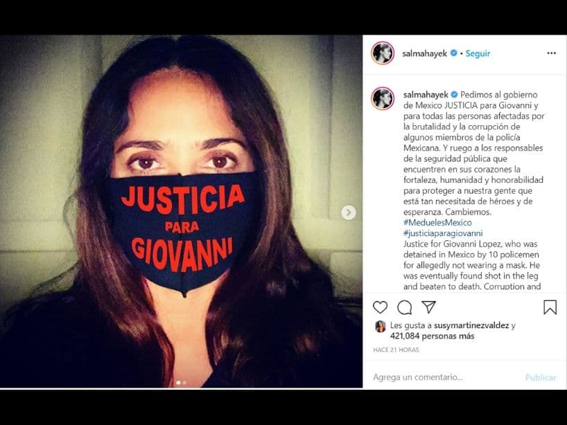 La artista internacional, Salma Hayek, colocó una foto con un cubrebocas con la leyenda: "Justicia para Giovanni".
<br>
<br>"Pedimos al gobierno de Mexico JUSTICIA para Giovanni y para todas las personas afectadas por la brutalidad y la corrupción de algunos miembros de la policía Mexicana. Y ruego a los responsables de la seguridad pública que encuentren en sus corazones la fortaleza, humanidad y honorabilidad para proteger a nuestra gente que está tan necesitada de héroes y de esperanza. Cambiemos", escribió en la descripción de la foto.
<br>